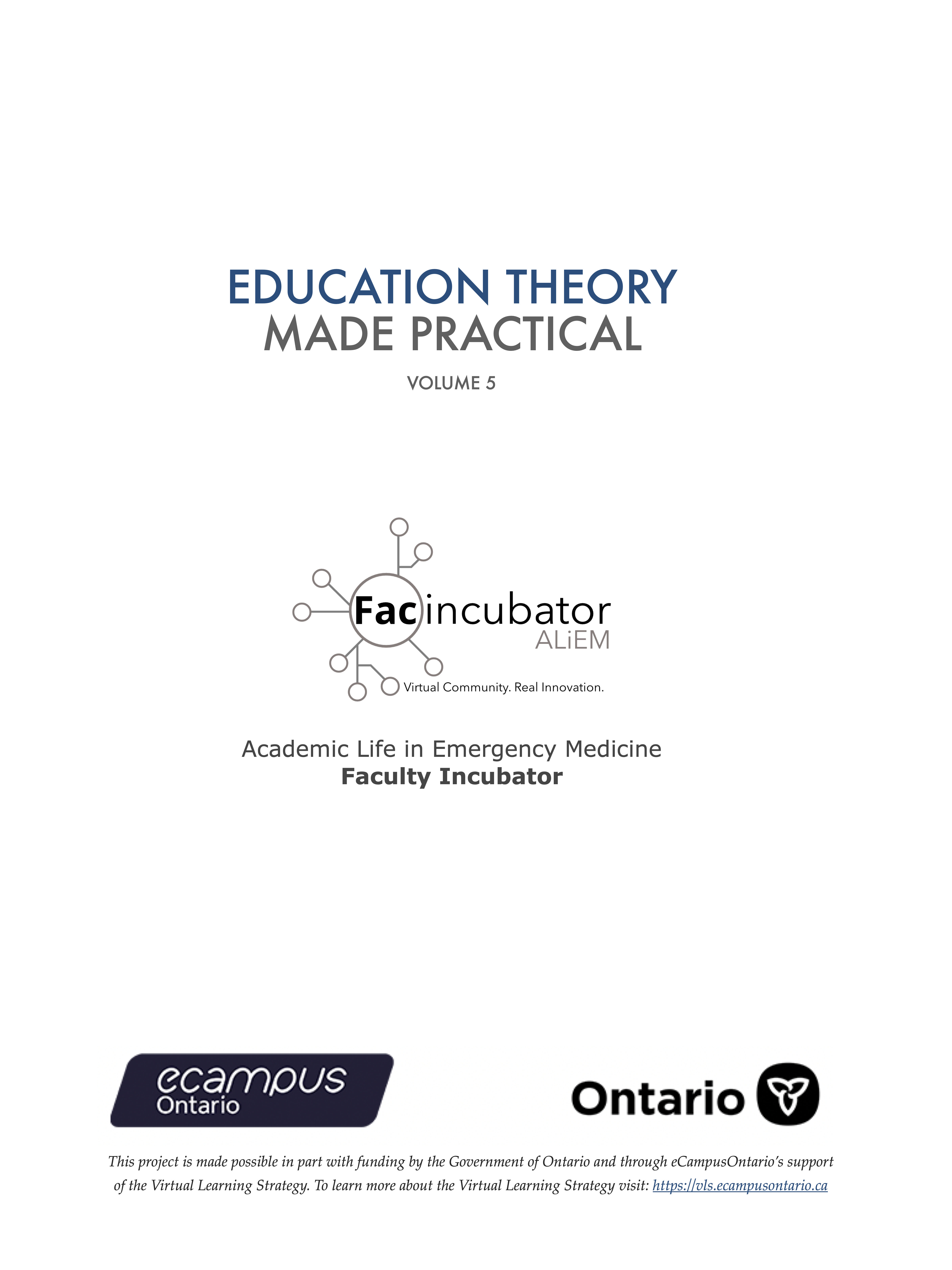 Education Theory Made Practical Volume 5. Academic Life in Emergency Medicine, Faculty Incubator. This project is made possible in part with funding by the Government of Ontario and through eCampusOntario’s support of the Virtual Learning Strategy. To learn more about the Virtual Learning Strategy visit: https://vls.ecampusontario.ca